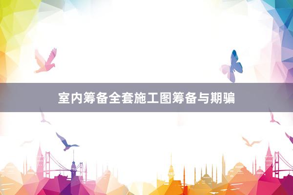 室内筹备全套施工图筹备与期骗